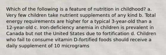 Which of the following is a feature of nutrition in childhood? a. Very few children take nutrient supplements of any kind b. Total energy requirements are higher for a typical 3-year-old than a 12-year-old c. Iron-deficiency anemia in children is prevalent in Canada but not the United States due to fortification d. Children who fail to consume vitamin D-fortified foods should receive a daily supplement of 10 micrograms