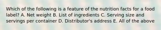 Which of the following is a feature of the nutrition facts for a food label? A. Net weight B. List of ingredients C. Serving size and servings per container D. Distributor's address E. All of the above