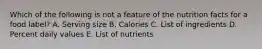 Which of the following is not a feature of the nutrition facts for a food label? A. Serving size B. Calories C. List of ingredients D. Percent daily values E. List of nutrients