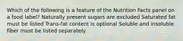 Which of the following is a feature of the Nutrition Facts panel on a food label? Naturally present sugars are excluded Saturated fat must be listed Trans-fat content is optional Soluble and insoluble fiber must be listed separately