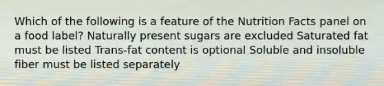 Which of the following is a feature of the Nutrition Facts panel on a food label? Naturally present sugars are excluded Saturated fat must be listed Trans-fat content is optional Soluble and insoluble fiber must be listed separately