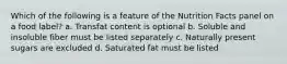 Which of the following is a feature of the Nutrition Facts panel on a food label? a. Transfat content is optional b. Soluble and insoluble fiber must be listed separately c. Naturally present sugars are excluded d. Saturated fat must be listed