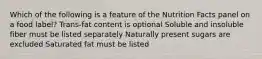 Which of the following is a feature of the Nutrition Facts panel on a food label? Trans-fat content is optional Soluble and insoluble fiber must be listed separately Naturally present sugars are excluded Saturated fat must be listed