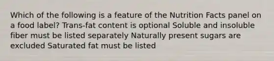 Which of the following is a feature of the Nutrition Facts panel on a food label? Trans-fat content is optional Soluble and insoluble fiber must be listed separately Naturally present sugars are excluded Saturated fat must be listed