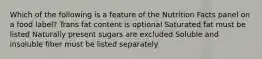 Which of the following is a feature of the Nutrition Facts panel on a food label? Trans fat content is optional Saturated fat must be listed Naturally present sugars are excluded Soluble and insoluble fiber must be listed separately