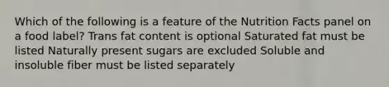 Which of the following is a feature of the Nutrition Facts panel on a food label? Trans fat content is optional Saturated fat must be listed Naturally present sugars are excluded Soluble and insoluble fiber must be listed separately