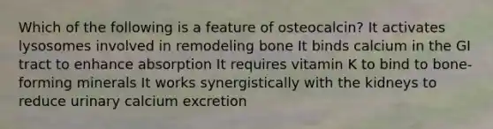 Which of the following is a feature of osteocalcin? It activates lysosomes involved in remodeling bone It binds calcium in the GI tract to enhance absorption It requires vitamin K to bind to bone-forming minerals It works synergistically with the kidneys to reduce urinary calcium excretion