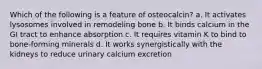 Which of the following is a feature of osteocalcin? a. It activates lysosomes involved in remodeling bone b. It binds calcium in the GI tract to enhance absorption c. It requires vitamin K to bind to bone-forming minerals d. It works synergistically with the kidneys to reduce urinary calcium excretion