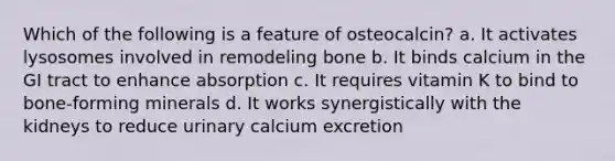 Which of the following is a feature of osteocalcin? a. It activates lysosomes involved in remodeling bone b. It binds calcium in the GI tract to enhance absorption c. It requires vitamin K to bind to bone-forming minerals d. It works synergistically with the kidneys to reduce urinary calcium excretion