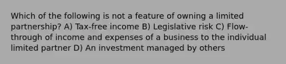 Which of the following is not a feature of owning a limited partnership? A) Tax-free income B) Legislative risk C) Flow-through of income and expenses of a business to the individual limited partner D) An investment managed by others