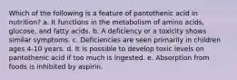 Which of the following is a feature of pantothenic acid in nutrition?​ a. ​It functions in the metabolism of amino acids, glucose, and fatty acids. b. ​A deficiency or a toxicity shows similar symptoms. c. ​Deficiencies are seen primarily in children ages 4-10 years. d. It is possible to develop toxic levels on pantothenic acid if too much is ingested.​ e. ​Absorption from foods is inhibited by aspirin.