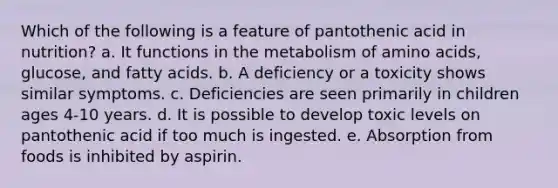 Which of the following is a feature of pantothenic acid in nutrition?​ a. ​It functions in the metabolism of amino acids, glucose, and fatty acids. b. ​A deficiency or a toxicity shows similar symptoms. c. ​Deficiencies are seen primarily in children ages 4-10 years. d. It is possible to develop toxic levels on pantothenic acid if too much is ingested.​ e. ​Absorption from foods is inhibited by aspirin.