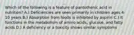 Which of the following is a feature of pantothenic acid in nutrition? A.) Deficiencies are seen primarily in children ages 4-10 years B.) Absorption from foods is inhibited by aspirin C.) It functions in the metabolism of amino acids, glucose, and fatty acids D.) A deficiency or a toxicity shows similar symptoms