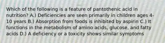 Which of the following is a feature of pantothenic acid in nutrition? A.) Deficiencies are seen primarily in children ages 4-10 years B.) Absorption from foods is inhibited by aspirin C.) It functions in the metabolism of amino acids, glucose, and fatty acids D.) A deficiency or a toxicity shows similar symptoms