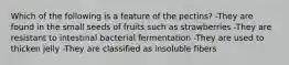 Which of the following is a feature of the pectins? -They are found in the small seeds of fruits such as strawberries -They are resistant to intestinal bacterial fermentation -They are used to thicken jelly -They are classified as insoluble fibers