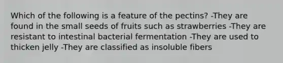 Which of the following is a feature of the pectins? -They are found in the small seeds of fruits such as strawberries -They are resistant to intestinal bacterial fermentation -They are used to thicken jelly -They are classified as insoluble fibers