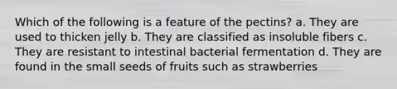 Which of the following is a feature of the pectins? a. They are used to thicken jelly b. They are classified as insoluble fibers c. They are resistant to intestinal bacterial fermentation d. They are found in the small seeds of fruits such as strawberries