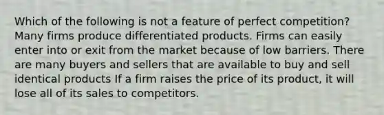 Which of the following is not a feature of perfect competition? Many firms produce differentiated products. Firms can easily enter into or exit from the market because of low barriers. There are many buyers and sellers that are available to buy and sell identical products If a firm raises the price of its product, it will lose all of its sales to competitors.