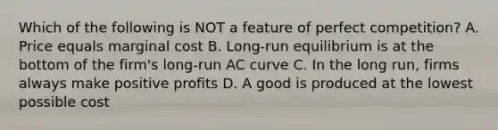 Which of the following is NOT a feature of perfect competition? A. Price equals marginal cost B. Long-run equilibrium is at the bottom of the firm's long-run AC curve C. In the long run, firms always make positive profits D. A good is produced at the lowest possible cost