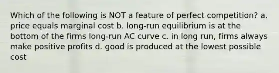 Which of the following is NOT a feature of perfect competition? a. price equals marginal cost b. long-run equilibrium is at the bottom of the firms long-run AC curve c. in long run, firms always make positive profits d. good is produced at the lowest possible cost