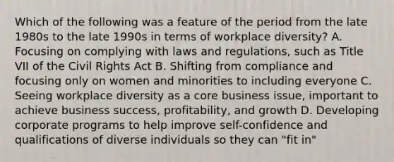 Which of the following was a feature of the period from the late 1980s to the late 1990s in terms of workplace diversity? A. Focusing on complying with laws and regulations, such as Title VII of the Civil Rights Act B. Shifting from compliance and focusing only on women and minorities to including everyone C. Seeing workplace diversity as a core business issue, important to achieve business success, profitability, and growth D. Developing corporate programs to help improve self-confidence and qualifications of diverse individuals so they can "fit in"