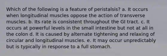 Which of the following is a feature of peristalsis? a. It occurs when longitudinal muscles oppose the action of transverse muscles. b. Its rate is consistent throughout the GI tract. c. It occurs at powerful levels in the small intestine but not at all in the colon d. It is caused by alternate tightening and relaxing of circular and longitudinal muscles. e. It may occur unpredictably but is typically in response to a full stomach.