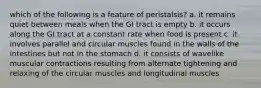 which of the following is a feature of peristalsis? a. it remains quiet between meals when the GI tract is empty b. it occurs along the GI tract at a constant rate when food is present c. it involves parallel and circular muscles found in the walls of the intestines but not in the stomach d. it consists of wavelike muscular contractions resulting from alternate tightening and relaxing of the circular muscles and longitudinal muscles