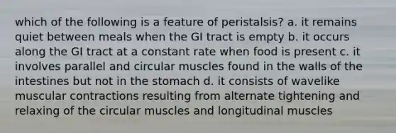 which of the following is a feature of peristalsis? a. it remains quiet between meals when the GI tract is empty b. it occurs along the GI tract at a constant rate when food is present c. it involves parallel and circular muscles found in the walls of the intestines but not in the stomach d. it consists of wavelike muscular contractions resulting from alternate tightening and relaxing of the circular muscles and longitudinal muscles