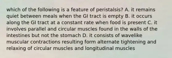 which of the following is a feature of peristalsis? A. it remains quiet between meals when the GI tract is empty B. it occurs along the GI tract at a constant rate when food is present C. it involves parallel and circular muscles found in the walls of the intestines but not the stomach D. it consists of wavelike muscular contractions resulting form alternate tightening and relaxing of circular muscles and longitudinal muscles