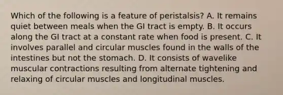 Which of the following is a feature of peristalsis? A. It remains quiet between meals when the GI tract is empty. B. It occurs along the GI tract at a constant rate when food is present. C. It involves parallel and circular muscles found in the walls of the intestines but not the stomach. D. It consists of wavelike muscular contractions resulting from alternate tightening and relaxing of circular muscles and longitudinal muscles.