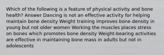 Which of the following is a feature of physical activity and bone health? Answer Dancing is not an effective activity for helping maintain bone density Weight training improves bone density in young but not older women Working the muscles places stress on bones which promotes bone density Weight-bearing activities are effective in maintaining bone mass in adults but not in adolescents