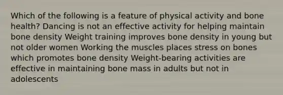 Which of the following is a feature of physical activity and bone health? Dancing is not an effective activity for helping maintain bone density Weight training improves bone density in young but not older women Working the muscles places stress on bones which promotes bone density Weight-bearing activities are effective in maintaining bone mass in adults but not in adolescents