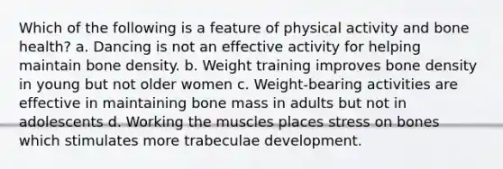 Which of the following is a feature of physical activity and bone health? a. Dancing is not an effective activity for helping maintain bone density. b. Weight training improves bone density in young but not older women c. Weight-bearing activities are effective in maintaining bone mass in adults but not in adolescents d. Working the muscles places stress on bones which stimulates more trabeculae development.