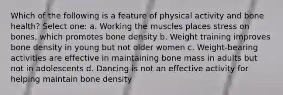 Which of the following is a feature of physical activity and bone health? Select one: a. Working the muscles places stress on bones, which promotes bone density b. Weight training improves bone density in young but not older women c. Weight-bearing activities are effective in maintaining bone mass in adults but not in adolescents d. Dancing is not an effective activity for helping maintain bone density