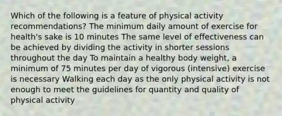 Which of the following is a feature of physical activity recommendations? The minimum daily amount of exercise for health's sake is 10 minutes The same level of effectiveness can be achieved by dividing the activity in shorter sessions throughout the day To maintain a healthy body weight, a minimum of 75 minutes per day of vigorous (intensive) exercise is necessary Walking each day as the only physical activity is not enough to meet the guidelines for quantity and quality of physical activity