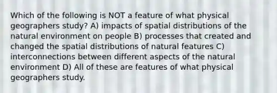 Which of the following is NOT a feature of what physical geographers study? A) impacts of spatial distributions of the natural environment on people B) processes that created and changed the spatial distributions of natural features C) interconnections between different aspects of the natural environment D) All of these are features of what physical geographers study.