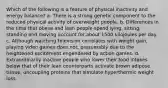 Which of the following is a feature of physical inactivity and energy balance? a. There is a strong genetic component to the reduced physical activity of overweight people. b. Differences in the time that obese and lean people spend lying, sitting, standing and moving account for about 1500 kilojoules per day. c. Although watching television correlates with weight gain, playing video games does not, presumably due to the heightened excitement engendered by action games. d. Extraordinarily inactive people who lower their food intakes below that of their lean counterparts activate brown adipose tissue, uncoupling proteins that simulate hyperthermic weight loss.