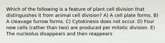 Which of the following is a feature of plant cell division that distinguishes it from animal cell division? A) A cell plate forms. B) A cleavage furrow forms. C) Cytokinesis does not occur. D) Four new cells (rather than two) are produced per mitotic division. E) The nucleolus disappears and then reappears