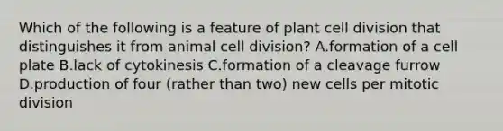 Which of the following is a feature of plant cell division that distinguishes it from animal cell division? A.formation of a cell plate B.lack of cytokinesis C.formation of a cleavage furrow D.production of four (rather than two) new cells per mitotic division