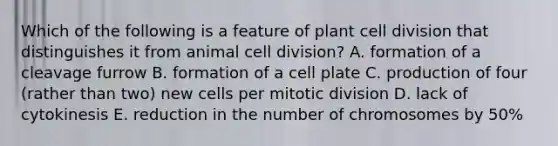 Which of the following is a feature of plant cell division that distinguishes it from animal cell division? A. formation of a cleavage furrow B. formation of a cell plate C. production of four (rather than two) new cells per mitotic division D. lack of cytokinesis E. reduction in the number of chromosomes by 50%