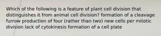 Which of the following is a feature of plant <a href='https://www.questionai.com/knowledge/kjHVAH8Me4-cell-division' class='anchor-knowledge'>cell division</a> that distinguishes it from animal cell division? formation of a cleavage furrow production of four (rather than two) new cells per mitotic division lack of cytokinesis formation of a cell plate