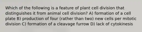 Which of the following is a feature of plant cell division that distinguishes it from animal cell division? A) formation of a cell plate B) production of four (rather than two) new cells per mitotic division C) formation of a cleavage furrow D) lack of cytokinesis