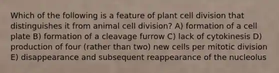 Which of the following is a feature of plant cell division that distinguishes it from animal cell division? A) formation of a cell plate B) formation of a cleavage furrow C) lack of cytokinesis D) production of four (rather than two) new cells per mitotic division E) disappearance and subsequent reappearance of the nucleolus