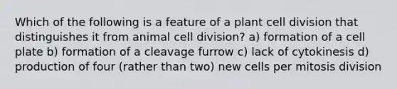 Which of the following is a feature of a plant cell division that distinguishes it from animal cell division? a) formation of a cell plate b) formation of a cleavage furrow c) lack of cytokinesis d) production of four (rather than two) new cells per mitosis division