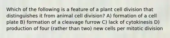 Which of the following is a feature of a plant <a href='https://www.questionai.com/knowledge/kjHVAH8Me4-cell-division' class='anchor-knowledge'>cell division</a> that distinguishes it from animal cell division? A) formation of a cell plate B) formation of a cleavage furrow C) lack of cytokinesis D) production of four (rather than two) new cells per mitotic division