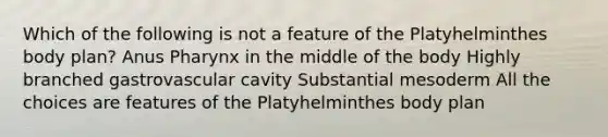 Which of the following is not a feature of the Platyhelminthes body plan? Anus Pharynx in the middle of the body Highly branched gastrovascular cavity Substantial mesoderm All the choices are features of the Platyhelminthes body plan