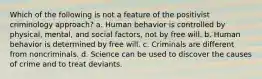 Which of the following is not a feature of the positivist criminology approach? a. Human behavior is controlled by physical, mental, and social factors, not by free will. b. Human behavior is determined by free will. c. Criminals are different from noncriminals. d. Science can be used to discover the causes of crime and to treat deviants.