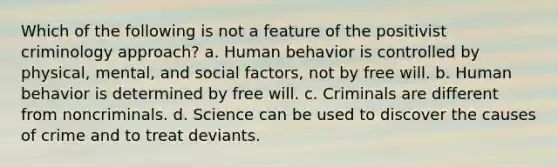 Which of the following is not a feature of the positivist criminology approach? a. Human behavior is controlled by physical, mental, and social factors, not by free will. b. Human behavior is determined by free will. c. Criminals are different from noncriminals. d. Science can be used to discover the causes of crime and to treat deviants.