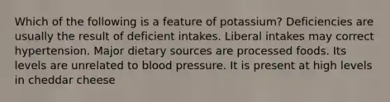 Which of the following is a feature of potassium?​ ​Deficiencies are usually the result of deficient intakes. ​Liberal intakes may correct hypertension. ​Major dietary sources are processed foods. ​Its levels are unrelated to blood pressure. ​It is present at high levels in cheddar cheese