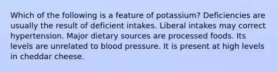 Which of the following is a feature of potassium?​ ​Deficiencies are usually the result of deficient intakes. ​Liberal intakes may correct hypertension. ​Major dietary sources are processed foods. ​Its levels are unrelated to blood pressure. ​It is present at high levels in cheddar cheese.